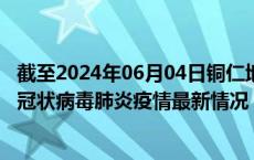 截至2024年06月04日铜仁地区疫情最新消息-铜仁地区新型冠状病毒肺炎疫情最新情况