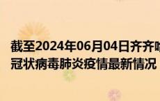 截至2024年06月04日齐齐哈尔疫情最新消息-齐齐哈尔新型冠状病毒肺炎疫情最新情况