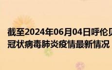 截至2024年06月04日呼伦贝尔疫情最新消息-呼伦贝尔新型冠状病毒肺炎疫情最新情况