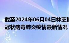 截至2024年06月04日林芝地区疫情最新消息-林芝地区新型冠状病毒肺炎疫情最新情况