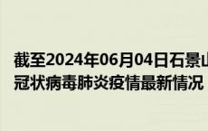 截至2024年06月04日石景山区疫情最新消息-石景山区新型冠状病毒肺炎疫情最新情况