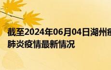 截至2024年06月04日湖州疫情最新消息-湖州新型冠状病毒肺炎疫情最新情况