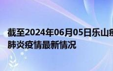 截至2024年06月05日乐山疫情最新消息-乐山新型冠状病毒肺炎疫情最新情况