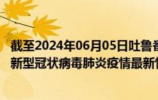 截至2024年06月05日吐鲁番地区疫情最新消息-吐鲁番地区新型冠状病毒肺炎疫情最新情况
