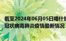截至2024年06月05日喀什地区疫情最新消息-喀什地区新型冠状病毒肺炎疫情最新情况