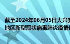 截至2024年06月05日大兴安岭地区疫情最新消息-大兴安岭地区新型冠状病毒肺炎疫情最新情况