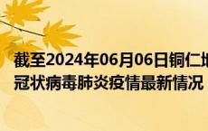截至2024年06月06日铜仁地区疫情最新消息-铜仁地区新型冠状病毒肺炎疫情最新情况