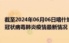 截至2024年06月06日喀什地区疫情最新消息-喀什地区新型冠状病毒肺炎疫情最新情况