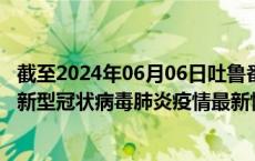 截至2024年06月06日吐鲁番地区疫情最新消息-吐鲁番地区新型冠状病毒肺炎疫情最新情况
