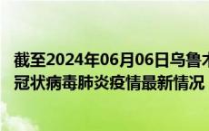 截至2024年06月06日乌鲁木齐疫情最新消息-乌鲁木齐新型冠状病毒肺炎疫情最新情况