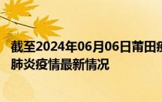 截至2024年06月06日莆田疫情最新消息-莆田新型冠状病毒肺炎疫情最新情况