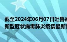 截至2024年06月07日吐鲁番地区疫情最新消息-吐鲁番地区新型冠状病毒肺炎疫情最新情况