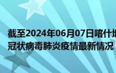 截至2024年06月07日喀什地区疫情最新消息-喀什地区新型冠状病毒肺炎疫情最新情况