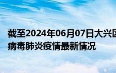 截至2024年06月07日大兴区疫情最新消息-大兴区新型冠状病毒肺炎疫情最新情况