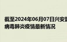 截至2024年06月07日兴安盟疫情最新消息-兴安盟新型冠状病毒肺炎疫情最新情况