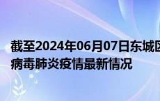 截至2024年06月07日东城区疫情最新消息-东城区新型冠状病毒肺炎疫情最新情况