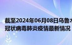 截至2024年06月08日乌鲁木齐疫情最新消息-乌鲁木齐新型冠状病毒肺炎疫情最新情况