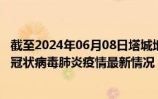 截至2024年06月08日塔城地区疫情最新消息-塔城地区新型冠状病毒肺炎疫情最新情况