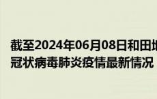截至2024年06月08日和田地区疫情最新消息-和田地区新型冠状病毒肺炎疫情最新情况