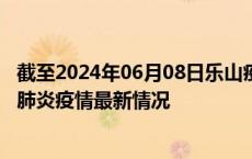 截至2024年06月08日乐山疫情最新消息-乐山新型冠状病毒肺炎疫情最新情况
