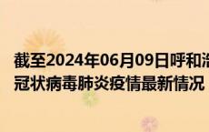 截至2024年06月09日呼和浩特疫情最新消息-呼和浩特新型冠状病毒肺炎疫情最新情况