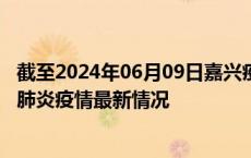 截至2024年06月09日嘉兴疫情最新消息-嘉兴新型冠状病毒肺炎疫情最新情况