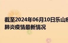 截至2024年06月10日乐山疫情最新消息-乐山新型冠状病毒肺炎疫情最新情况
