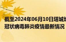 截至2024年06月10日塔城地区疫情最新消息-塔城地区新型冠状病毒肺炎疫情最新情况