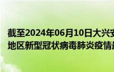 截至2024年06月10日大兴安岭地区疫情最新消息-大兴安岭地区新型冠状病毒肺炎疫情最新情况