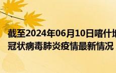 截至2024年06月10日喀什地区疫情最新消息-喀什地区新型冠状病毒肺炎疫情最新情况