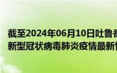 截至2024年06月10日吐鲁番地区疫情最新消息-吐鲁番地区新型冠状病毒肺炎疫情最新情况
