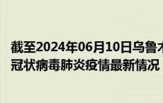 截至2024年06月10日乌鲁木齐疫情最新消息-乌鲁木齐新型冠状病毒肺炎疫情最新情况