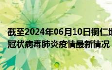截至2024年06月10日铜仁地区疫情最新消息-铜仁地区新型冠状病毒肺炎疫情最新情况