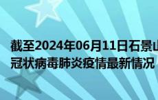 截至2024年06月11日石景山区疫情最新消息-石景山区新型冠状病毒肺炎疫情最新情况