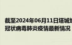 截至2024年06月11日塔城地区疫情最新消息-塔城地区新型冠状病毒肺炎疫情最新情况