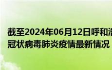 截至2024年06月12日呼和浩特疫情最新消息-呼和浩特新型冠状病毒肺炎疫情最新情况