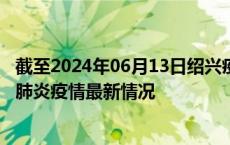 截至2024年06月13日绍兴疫情最新消息-绍兴新型冠状病毒肺炎疫情最新情况