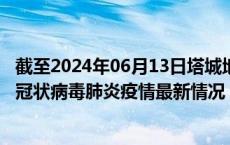 截至2024年06月13日塔城地区疫情最新消息-塔城地区新型冠状病毒肺炎疫情最新情况