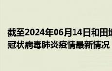 截至2024年06月14日和田地区疫情最新消息-和田地区新型冠状病毒肺炎疫情最新情况