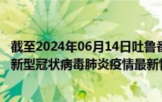 截至2024年06月14日吐鲁番地区疫情最新消息-吐鲁番地区新型冠状病毒肺炎疫情最新情况