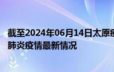 截至2024年06月14日太原疫情最新消息-太原新型冠状病毒肺炎疫情最新情况
