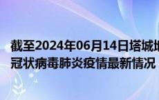 截至2024年06月14日塔城地区疫情最新消息-塔城地区新型冠状病毒肺炎疫情最新情况