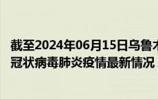 截至2024年06月15日乌鲁木齐疫情最新消息-乌鲁木齐新型冠状病毒肺炎疫情最新情况