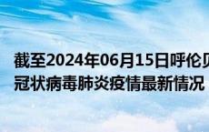 截至2024年06月15日呼伦贝尔疫情最新消息-呼伦贝尔新型冠状病毒肺炎疫情最新情况