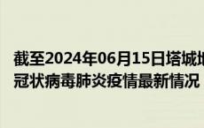 截至2024年06月15日塔城地区疫情最新消息-塔城地区新型冠状病毒肺炎疫情最新情况