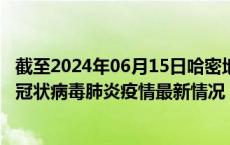 截至2024年06月15日哈密地区疫情最新消息-哈密地区新型冠状病毒肺炎疫情最新情况