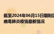 截至2024年06月15日朝阳区疫情最新消息-朝阳区新型冠状病毒肺炎疫情最新情况