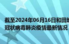 截至2024年06月16日和田地区疫情最新消息-和田地区新型冠状病毒肺炎疫情最新情况