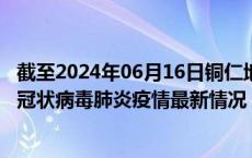 截至2024年06月16日铜仁地区疫情最新消息-铜仁地区新型冠状病毒肺炎疫情最新情况