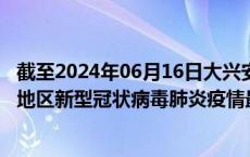 截至2024年06月16日大兴安岭地区疫情最新消息-大兴安岭地区新型冠状病毒肺炎疫情最新情况